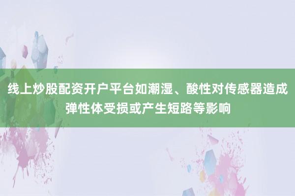线上炒股配资开户平台如潮湿、酸性对传感器造成弹性体受损或产生短路等影响