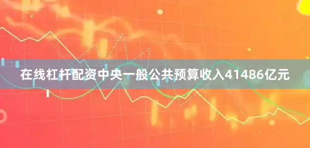 在线杠杆配资中央一般公共预算收入41486亿元