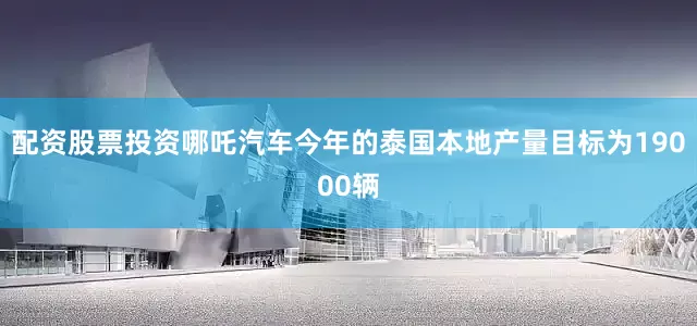 配资股票投资哪吒汽车今年的泰国本地产量目标为19000辆
