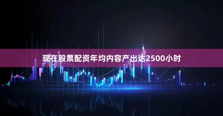 现在股票配资年均内容产出达2500小时