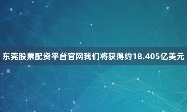 东莞股票配资平台官网我们将获得约18.405亿美元
