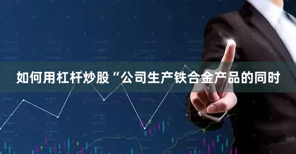 如何用杠杆炒股“公司生产铁合金产品的同时