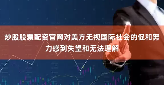 炒股股票配资官网对美方无视国际社会的促和努力感到失望和无法理解