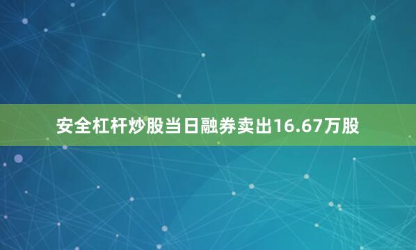 安全杠杆炒股当日融券卖出16.67万股